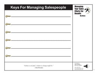 Keys For Managing Salespeople

Managing
Your Sales
Efforts For
Results
My Notes

“Failure is not fatal. Failure to change might be.”
– John Wooden

Presented by:
Janie Wiltshire
Due West Company
(843) 869-5252
www.janiewiltshire.com
janiewiltshire@aol.com

5

 