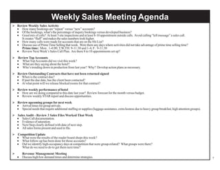 Weekly Sales Meeting Agenda
 Review Weekly Sales Activity
• How many bookings are “repeat” versus “new” accounts?
• Of the bookings, what’s the percentage of inquiry bookings versus developed business?
• Good mix of calls? At least 3 site inspections and at least 8-10 appointment outside calls. Avoid calling “left message” a sales call.
It creates “fluff” and makes the sales numbers look higher.
• How many calls were made for accounts that are on the Hit List?
• Discuss use of Prime Time Selling that week. Were there any days where activities did not take advantage of prime time selling time?
Prime time: Mon: 1-4:00; T,W,TH: 9-11:30 and 1-4; F: 9-11:30
• Review Next Week’s Sales Call Plan. Are there 8 to 10 appointments set up?
 Review Top Accounts
• What Top Accounts did we visit this week?
• What are they saying about the hotel?
• Who’s trending down in production from last year? Why? Develop action plans as necessary.
 Review Outstanding Contracts that have not been returned signed
• When is the contract due?
• If past the due date, has the client been contacted?
• At what point will we release blocked rooms for that contract?
 Review weekly performance of hotel
• How are we doing compared to this date last year? Review forecast for the month versus budget.
• Review weekly STAR report and discuss opportunities.
 Review upcoming groups for next week
• Arrival times for group arrivals.
• Special needs that require additional staffing or supplies (luggage assistance, extra hostess due to heavy group breakfast, high attention groups).
 Sales Audit - Review 3 Sales Files Worked That Week
• Sales Call documentation.
• Evidence of saturation.
• Next Step clearly defined with date of next step.
• All sales forms present and used in file.
 Competition Update
• What were the results of the reader board shops this week?
• What follow-up has been done for those accounts?
• Did we identify high-occupancy days at competition that were group-related? What groups were there?
What do we need to do to get them next time?


•

Revenue Management Meeting
Discuss high/low demand times and determine strategies.

7

 