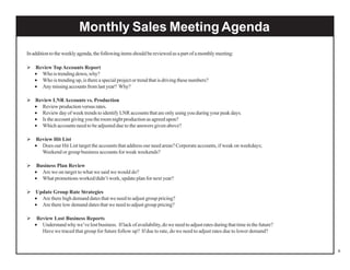 Monthly Sales Meeting Agenda
In addition to the weekly agenda, the following items should be reviewed as a part of a monthly meeting:
Review Top Accounts Report
• Who is trending down, why?
• Who is trending up, is there a special project or trend that is driving these numbers?
• Any missing accounts from last year? Why?
Review LNR Accounts vs. Production
• Review production versus rates.
• Review day of week trends to identify LNR accounts that are only using you during your peak days.
• Is the account giving you the room night production as agreed upon?
• Which accounts need to be adjusted due to the answers given above?
Review Hit List
• Does our Hit List target the accounts that address our need areas? Corporate accounts, if weak on weekdays;
Weekend or group business accounts for weak weekends?
Business Plan Review
• Are we on target to what we said we would do?
• What promotions worked/didn’t work, update plan for next year?
Update Group Rate Strategies
• Are there high demand dates that we need to adjust group pricing?
• Are there low demand dates that we need to adjust group pricing?
Review Lost Business Reports
• Understand why we’ve lost business. If lack of availability, do we need to adjust rates during that time in the future?
Have we traced that group for future follow up? If due to rate, do we need to adjust rates due to lower demand?

8

 