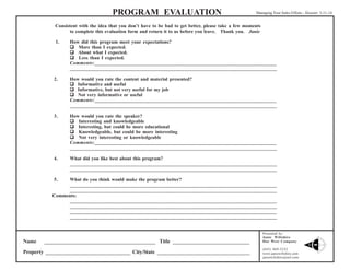 PROGRAM EVALUATION

Managing Your Sales Efforts - Hoosier 3-11-14

Consistent with the idea that you don’t have to be bad to get better, please take a few moments
to complete this evaluation form and return it to us before you leave. Thank you. Janie
1.

How did this program meet your expectations?
 More than I expected.
 About what I expected.
 Less than I expected.
Comments:_____________________________________________________________________
______________________________________________________________________________

2.

How would you rate the content and material presented?
 Informative and useful
 Informative, but not very useful for my job
 Not very informative or useful
Comments:_____________________________________________________________________
______________________________________________________________________________

3.

How would you rate the speaker?
 Interesting and knowledgeable
 Interesting, but could be more educational
 Knowledgeable, but could be more interesting
 Not very interesting or knowledgeable
Comments:_____________________________________________________________________
______________________________________________________________________________

4.

What did you like best about this program?
______________________________________________________________________________
______________________________________________________________________________

5.

What do you think would make the program better?
______________________________________________________________________________
______________________________________________________________________________
Comments:
______________________________________________________________________________
______________________________________________________________________________
______________________________________________________________________________
______________________________________________________________________________

Name

__________________________________________ Title _____________________________

Property ________________________________ City/State ___________________________________

Presented by:
Janie Wiltshire
Due West Company
(843) 869-5252
www.janiewiltshire.com
janiewiltshire@aol.com

 