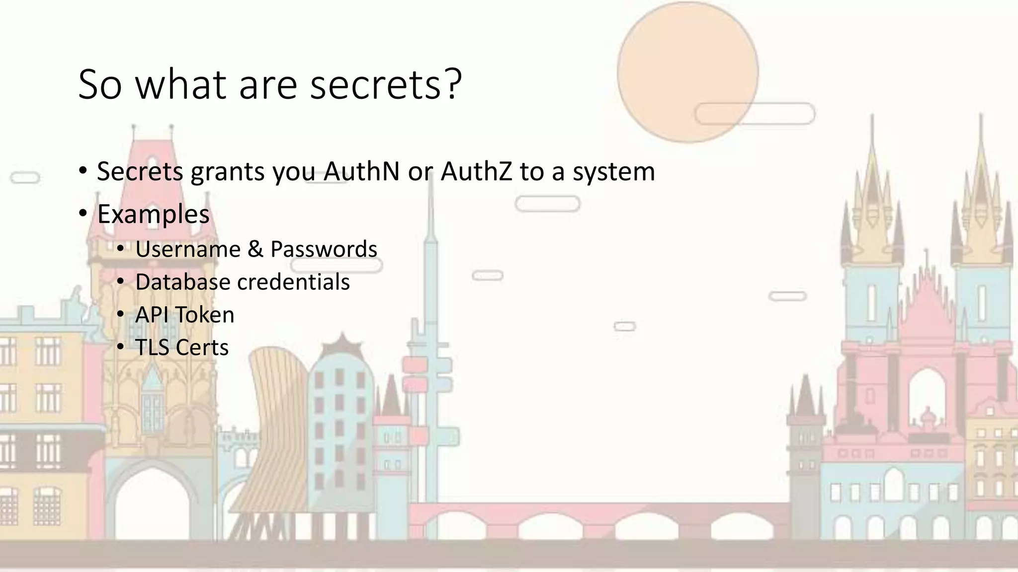So what are secrets?
• Secrets grants you AuthN or AuthZ to a system
• Examples
• Username & Passwords
• Database credentials
• API Token
• TLS Certs
 