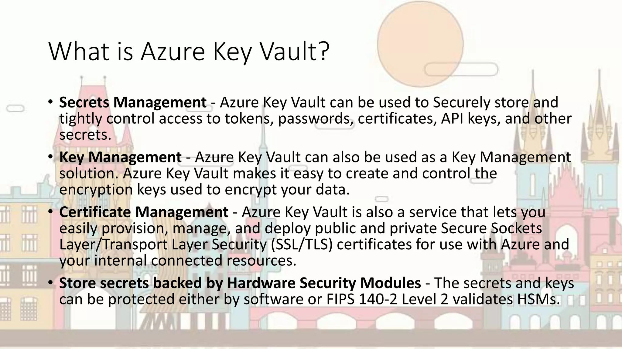 What is Azure Key Vault?
• Secrets Management - Azure Key Vault can be used to Securely store and
tightly control access to tokens, passwords, certificates, API keys, and other
secrets.
• Key Management - Azure Key Vault can also be used as a Key Management
solution. Azure Key Vault makes it easy to create and control the
encryption keys used to encrypt your data.
• Certificate Management - Azure Key Vault is also a service that lets you
easily provision, manage, and deploy public and private Secure Sockets
Layer/Transport Layer Security (SSL/TLS) certificates for use with Azure and
your internal connected resources.
• Store secrets backed by Hardware Security Modules - The secrets and keys
can be protected either by software or FIPS 140-2 Level 2 validates HSMs.
 