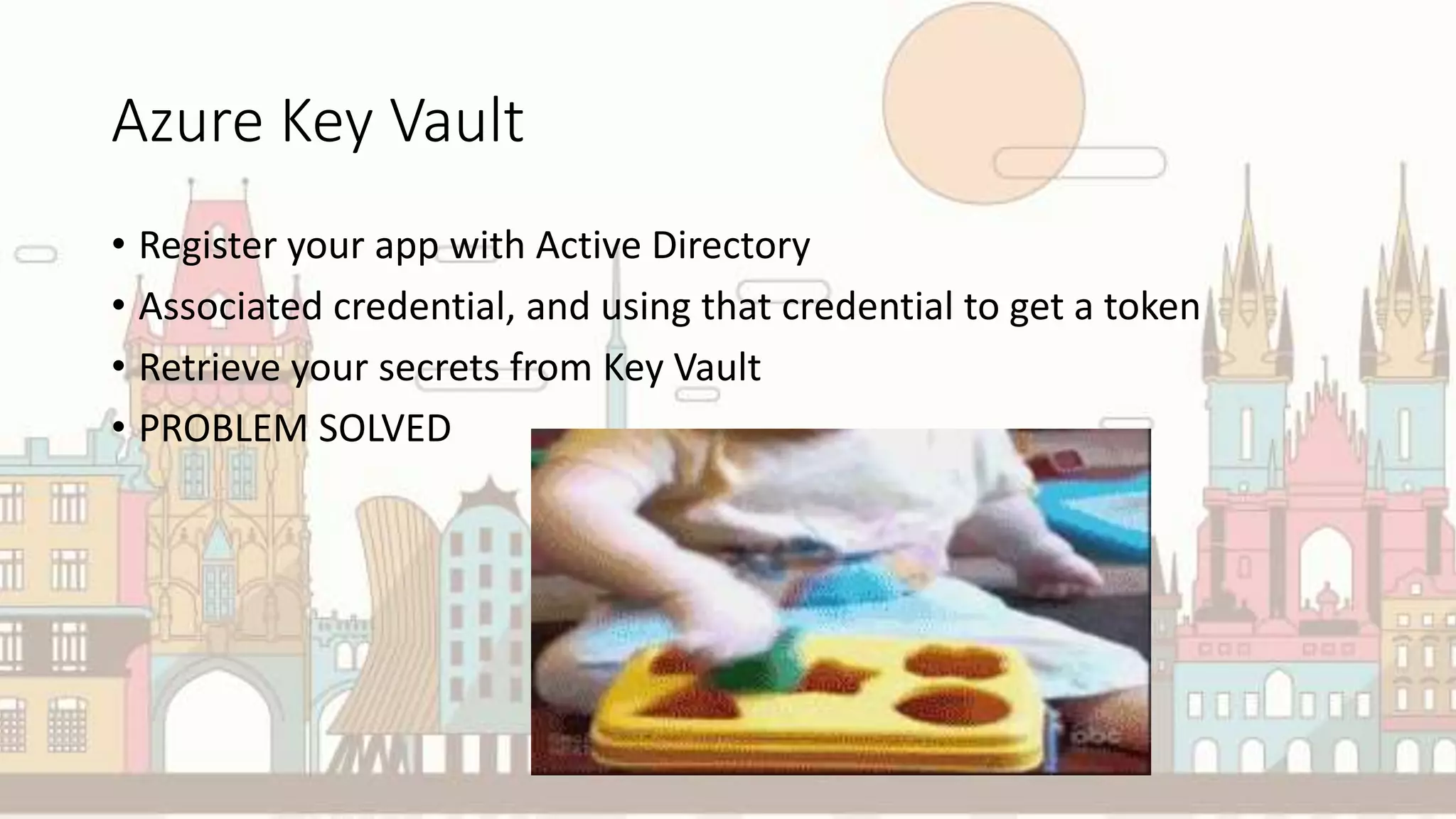 Azure Key Vault
• Register your app with Active Directory
• Associated credential, and using that credential to get a token
• Retrieve your secrets from Key Vault
• PROBLEM SOLVED
 