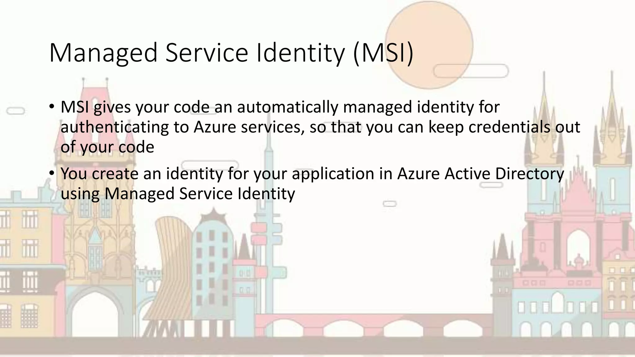 Managed Service Identity (MSI)
• MSI gives your code an automatically managed identity for
authenticating to Azure services, so that you can keep credentials out
of your code
• You create an identity for your application in Azure Active Directory
using Managed Service Identity
 