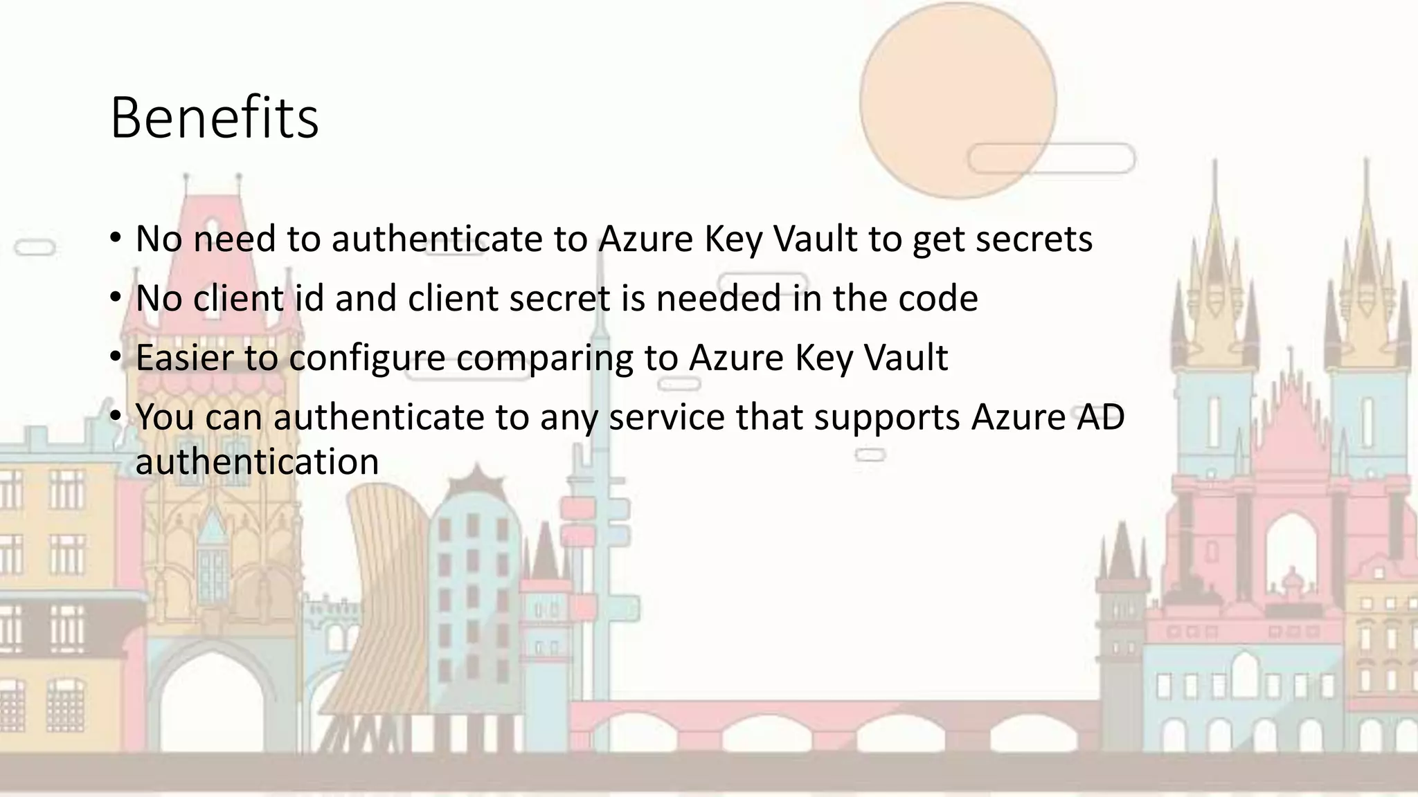 Benefits
• No need to authenticate to Azure Key Vault to get secrets
• No client id and client secret is needed in the code
• Easier to configure comparing to Azure Key Vault
• You can authenticate to any service that supports Azure AD
authentication
 