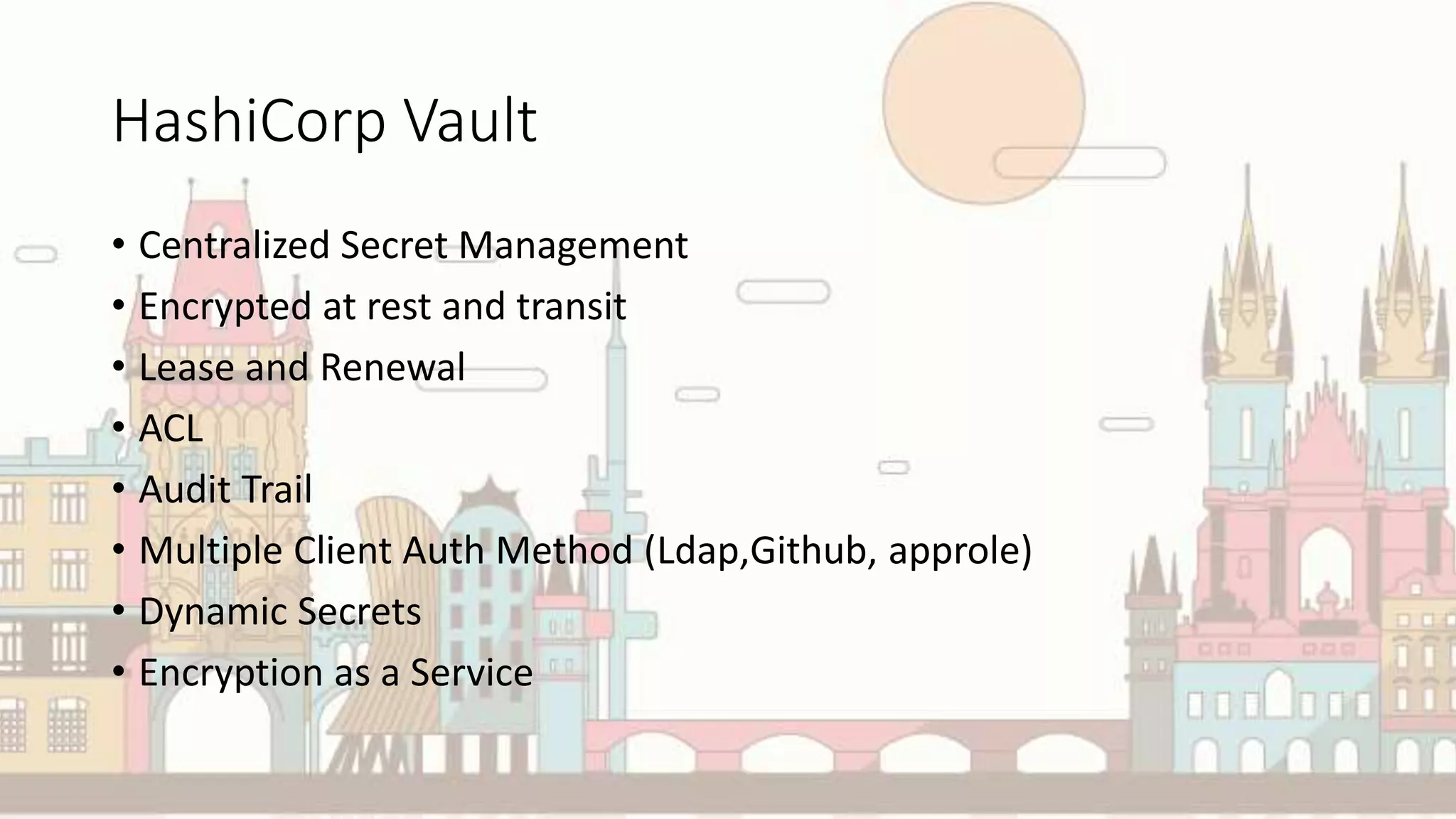HashiCorp Vault
• Centralized Secret Management
• Encrypted at rest and transit
• Lease and Renewal
• ACL
• Audit Trail
• Multiple Client Auth Method (Ldap,Github, approle)
• Dynamic Secrets
• Encryption as a Service
 