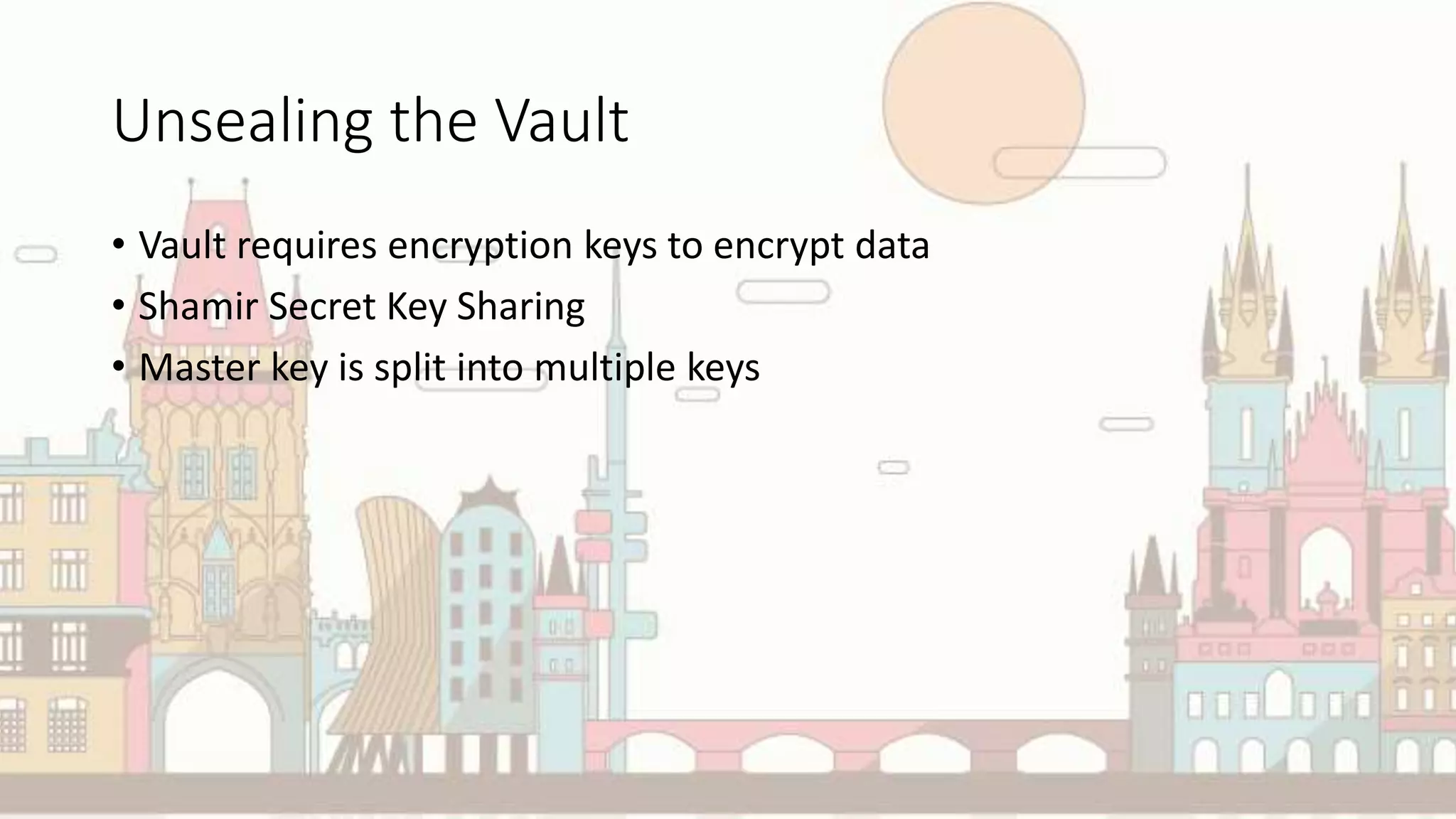 Unsealing the Vault
• Vault requires encryption keys to encrypt data
• Shamir Secret Key Sharing
• Master key is split into multiple keys
 