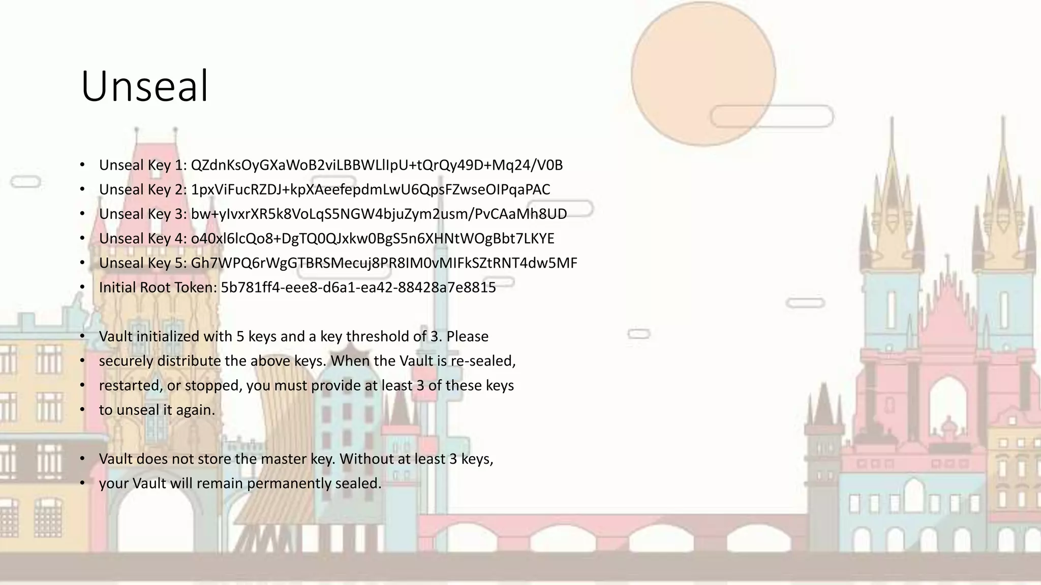 Unseal
• Unseal Key 1: QZdnKsOyGXaWoB2viLBBWLlIpU+tQrQy49D+Mq24/V0B
• Unseal Key 2: 1pxViFucRZDJ+kpXAeefepdmLwU6QpsFZwseOIPqaPAC
• Unseal Key 3: bw+yIvxrXR5k8VoLqS5NGW4bjuZym2usm/PvCAaMh8UD
• Unseal Key 4: o40xl6lcQo8+DgTQ0QJxkw0BgS5n6XHNtWOgBbt7LKYE
• Unseal Key 5: Gh7WPQ6rWgGTBRSMecuj8PR8IM0vMIFkSZtRNT4dw5MF
• Initial Root Token: 5b781ff4-eee8-d6a1-ea42-88428a7e8815
• Vault initialized with 5 keys and a key threshold of 3. Please
• securely distribute the above keys. When the Vault is re-sealed,
• restarted, or stopped, you must provide at least 3 of these keys
• to unseal it again.
• Vault does not store the master key. Without at least 3 keys,
• your Vault will remain permanently sealed.
 
