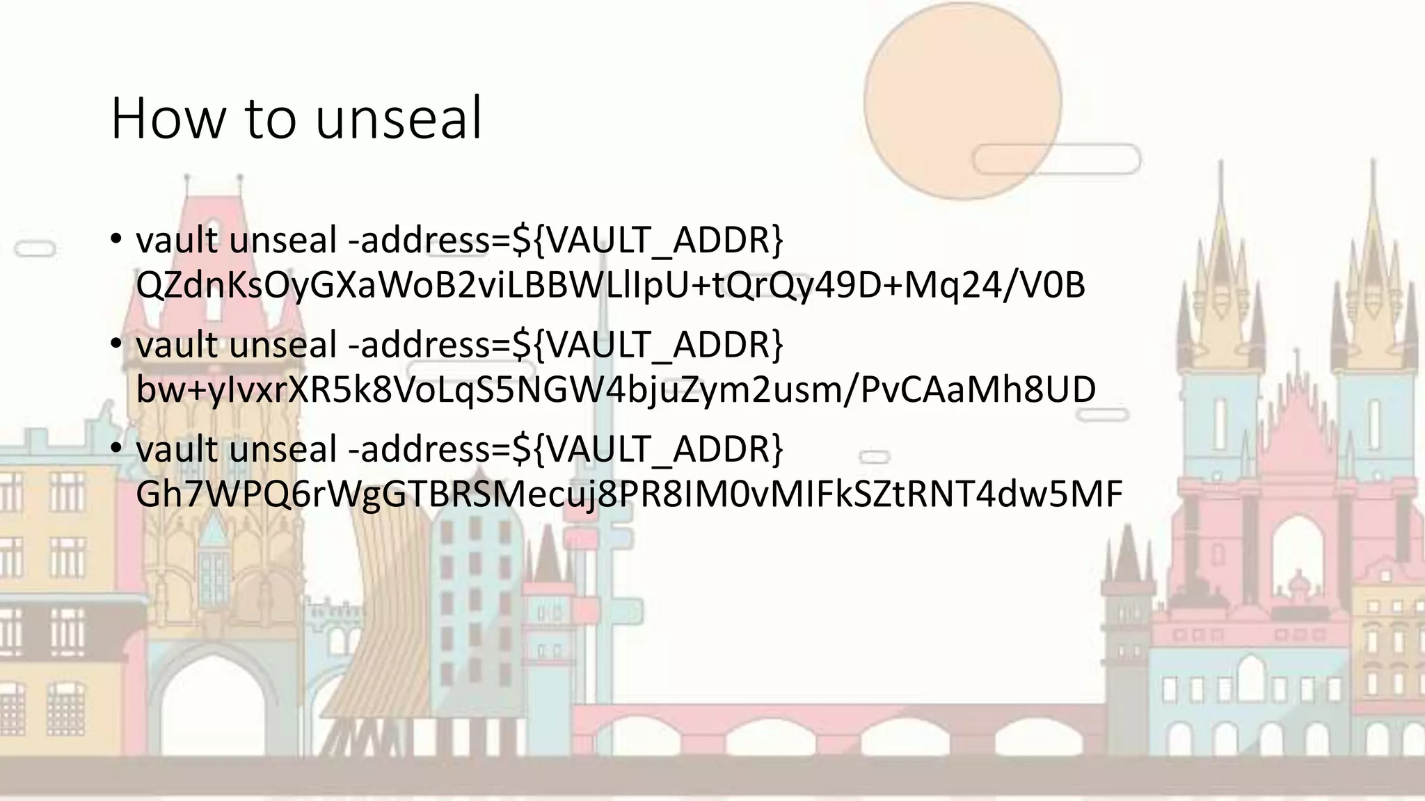 How to unseal
• vault unseal -address=${VAULT_ADDR}
QZdnKsOyGXaWoB2viLBBWLlIpU+tQrQy49D+Mq24/V0B
• vault unseal -address=${VAULT_ADDR}
bw+yIvxrXR5k8VoLqS5NGW4bjuZym2usm/PvCAaMh8UD
• vault unseal -address=${VAULT_ADDR}
Gh7WPQ6rWgGTBRSMecuj8PR8IM0vMIFkSZtRNT4dw5MF
 