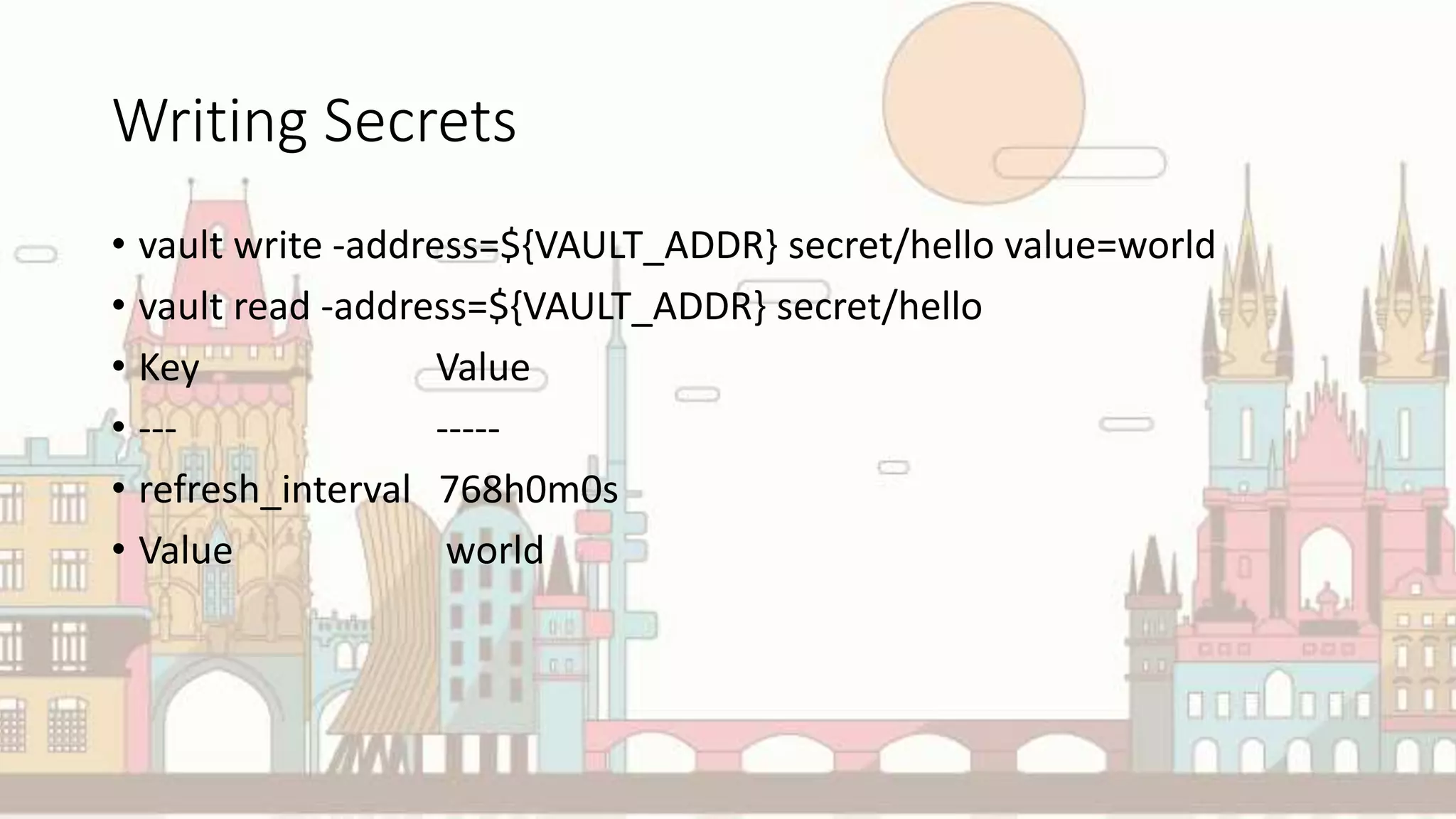 Writing Secrets
• vault write -address=${VAULT_ADDR} secret/hello value=world
• vault read -address=${VAULT_ADDR} secret/hello
• Key Value
• --- -----
• refresh_interval 768h0m0s
• Value world
 
