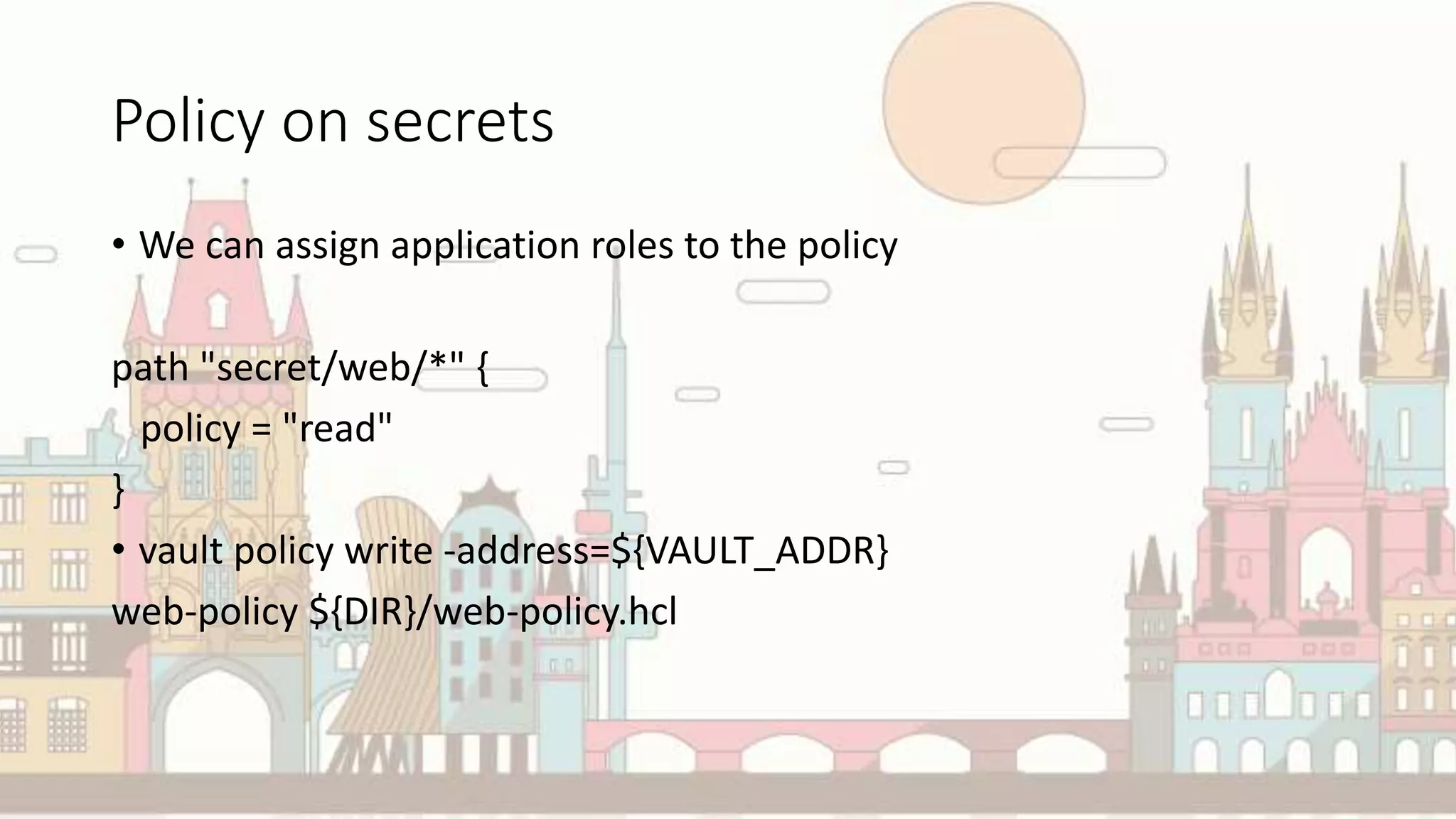 Policy on secrets
• We can assign application roles to the policy
path "secret/web/*" {
policy = "read"
}
• vault policy write -address=${VAULT_ADDR}
web-policy ${DIR}/web-policy.hcl
 