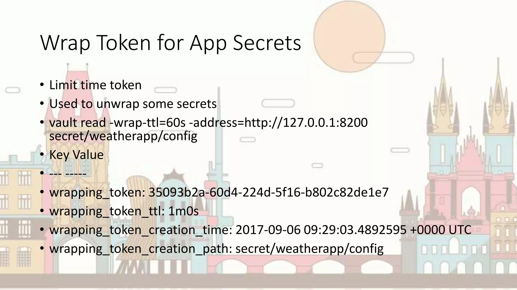 Wrap Token for App Secrets
• Limit time token
• Used to unwrap some secrets
• vault read -wrap-ttl=60s -address=http://127.0.0.1:8200
secret/weatherapp/config
• Key Value
• --- -----
• wrapping_token: 35093b2a-60d4-224d-5f16-b802c82de1e7
• wrapping_token_ttl: 1m0s
• wrapping_token_creation_time: 2017-09-06 09:29:03.4892595 +0000 UTC
• wrapping_token_creation_path: secret/weatherapp/config
 