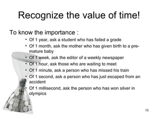Recognize the value of time! <ul><li>To know the importance : </li></ul><ul><ul><ul><li>Of 1 year, ask a student who has f...