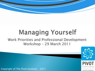 Managing Yourself Work Priorities and Professional Development Workshop – 29 March 2011 Copyright of The Pivot Institute - 2011 