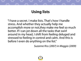 Using lists

“I have a secret. I make lists. That's how I handle
stress. And whether they actually help me
accomplish more or not,they make me feel so much
better. If I can jot down all the tasks that swirl
around in my head, I shift from feeling deluged and
stressed to feeling in control and calm. And this is
before I even do anything on the list.”
                    Suzanne Riss (2007) in Maggio (2009)
 