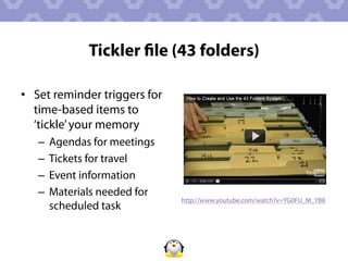 Tickler ﬁle (43 folders)

•  Set reminder triggers for
   time-based items to
   ‘tickle’ your memory
   –  Agendas for meetings
   –  Tickets for travel
   –  Event information
   –  Materials needed for
                               http://www.youtube.com/watch?v=YG0FU_M_YB8
      scheduled task
 