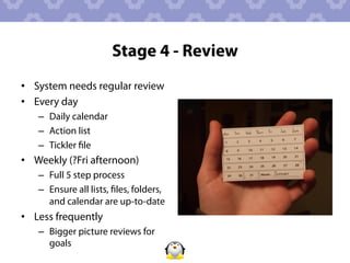 Stage 4 - Review
•  System needs regular review
•  Every day
   –  Daily calendar
   –  Action list
   –  Tickler ﬁle
•  Weekly (?Fri afternoon)
   –  Full 5 step process
   –  Ensure all lists, ﬁles, folders,
      and calendar are up-to-date
•  Less frequently
   –  Bigger picture reviews for
      goals
 