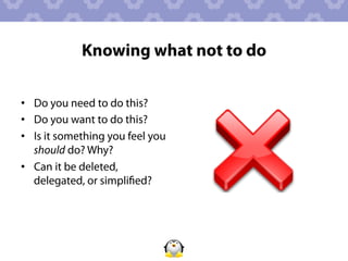 Knowing what not to do

•  Do you need to do this?
•  Do you want to do this?
•  Is it something you feel you
   should do? Why?
•  Can it be deleted,
   delegated, or simpliﬁed?
 