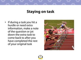 Staying on task

•  If during a task you hit a
   hurdle or need extra
   information, make a note
   of the question or jot
   down the extra task to
   come back to after you
   have completed the rest
   of your original task
 