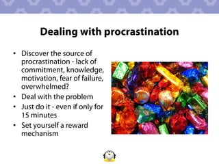 Dealing with procrastination
•  Discover the source of
   procrastination - lack of
   commitment, knowledge,
   motivation, fear of failure,
   overwhelmed?
•  Deal with the problem
•  Just do it - even if only for
   15 minutes
•  Set yourself a reward
   mechanism
 