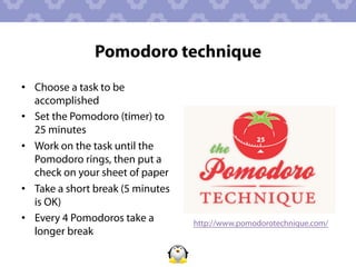 Pomodoro technique
•  Choose a task to be
   accomplished
•  Set the Pomodoro (timer) to
   25 minutes
•  Work on the task until the
   Pomodoro rings, then put a
   check on your sheet of paper
•  Take a short break (5 minutes
   is OK)
•  Every 4 Pomodoros take a        http://www.pomodorotechnique.com/
   longer break
 