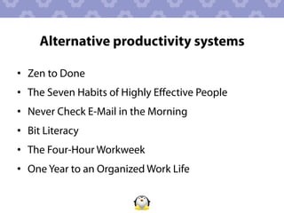 Alternative productivity systems

•  Zen to Done
•  The Seven Habits of Highly Eﬀective People
•  Never Check E-Mail in the Morning
•  Bit Literacy
•  The Four-Hour Workweek
•  One Year to an Organized Work Life
 