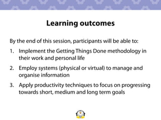 Learning outcomes

By the end of this session, participants will be able to:
1.  Implement the Getting Things Done methodology in
    their work and personal life
2.  Employ systems (physical or virtual) to manage and
    organise information
3.  Apply productivity techniques to focus on progressing
    towards short, medium and long term goals
 