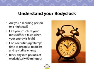 Understand your Bodyclock
•  Are you a morning person
   or a night owl?
•  Can you structure your
   most diﬃcult tasks when
   your energy is high?
•  Consider utilising 'slump'
   time to organise to do list
   and revitalise energy
•  Block day into periods of
   work (ideally 90 minutes)
 