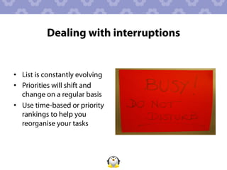 Dealing with interruptions


•  List is constantly evolving
•  Priorities will shift and
   change on a regular basis
•  Use time-based or priority
   rankings to help you
   reorganise your tasks
 