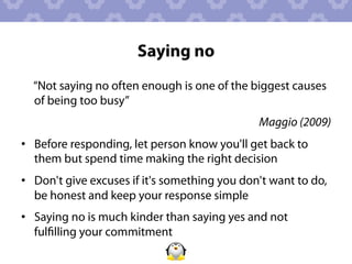 Saying no
  “Not saying no often enough is one of the biggest causes
  of being too busy”
                                               Maggio (2009)
•  Before responding, let person know you'll get back to
   them but spend time making the right decision
•  Don't give excuses if it's something you don't want to do,
   be honest and keep your response simple
•  Saying no is much kinder than saying yes and not
   fulﬁlling your commitment
 