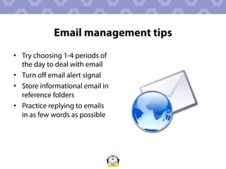 Email management tips
•  Try choosing 1-4 periods of
   the day to deal with email
•  Turn oﬀ email alert signal
•  Store informational email in
   reference folders
•  Practice replying to emails
   in as few words as possible
 