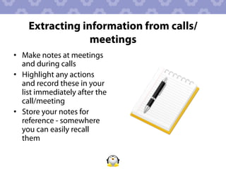 Extracting information from calls/
                 meetings
•  Make notes at meetings
   and during calls
•  Highlight any actions
   and record these in your
   list immediately after the
   call/meeting
•  Store your notes for
   reference - somewhere
   you can easily recall
   them
 