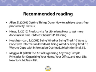 Recommended reading
•  Allen, D. (2001) Getting Things Done: How to achieve stress-free
   productivity. Piatkus.
•  Hines, S. (2010) Productivity for Librarians: How to get more
   done in less time. Oxford: Chandos Publishing.
•  Houghton-Jan, S. (2008) Being Wired or Being Tired: 10 Ways to
   Cope with Information Overload. Being Wired or Being Tired: 10
   Ways to Cope with Information Overload. Ariadne [online], 56.
•  Maggio, R. (2009) The Art of Organizing Anything: Simple
   Principles for Organizing Your Home, Your Oﬃce, and Your Life.
   New York: McGraw Hill.
 