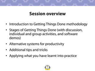Session overview

•  Introduction to Getting Things Done methodology
•  Stages of Getting Things Done (with discussion,
   individual and group activities, and software
   demos)
•  Alternative systems for productivity
•  Additional tips and tricks
•  Applying what you have learnt into practice
 