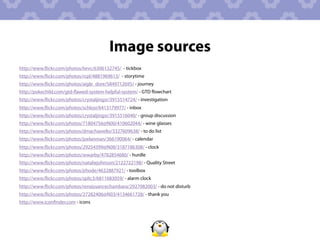 Image sources
http://www.ﬂickr.com/photos/lwvc/6306132745/ - tickbox
http://www.ﬂickr.com/photos/rcpl/4881969613/ - storytime
http://www.ﬂickr.com/photos/aigle_dore/5849712695/ - journey
http://pokechild.com/gtd-ﬂawed-system-helpful-system/ - GTD ﬂowchart
http://www.ﬂickr.com/photos/crystaljingsr/3915514724/ - investigation
http://www.ﬂickr.com/photos/schlosi/6413179977/ - inbox
http://www.ﬂickr.com/photos/crystaljingsr/3915516040/ - group discussion
http://www.ﬂickr.com/photos/71804756@N00/410602044/ - wine glasses
http://www.ﬂickr.com/photos/dmachiavello/3327609638/ - to do list
http://www.ﬂickr.com/photos/joelanman/366190064/ - calendar
http://www.ﬂickr.com/photos/29254399@N08/3187186308/ - clock
http://www.ﬂickr.com/photos/wwarby/4782854680/ - hurdle
http://www.ﬂickr.com/photos/nataliejohnson/2122722198/ - Quality Street
http://www.ﬂickr.com/photos/jrhode/4632887921/ - toolbox
http://www.ﬂickr.com/photos/splic3/6811683059/ - alarm clock
http://www.ﬂickr.com/photos/renaissancechambara/2927082003/ - do not disturb
http://www.ﬂickr.com/photos/27282406@N03/4134661728/ - thank you
http://www.iconﬁnder.com - icons
 