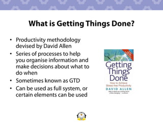 What is Getting Things Done?
•  Productivity methodology
   devised by David Allen
•  Series of processes to help
   you organise information and
   make decisions about what to
   do when
•  Sometimes known as GTD
•  Can be used as full system, or
   certain elements can be used
 