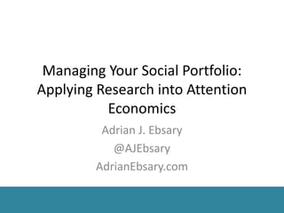 Managing Your Social Portfolio:
Applying Research into Attention
Economics
Adrian J. Ebsary
@AJEbsary
AdrianEbsary.com
 