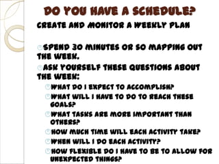 Do you have a schedule?
Create and Monitor a Weekly Plan

Spend 30 minutes or so mapping out
the week.
Ask yourself these questions about
the week:
 What do I expect to accomplish?
 What will I have to do to reach these
  goals?
 What tasks are more important than
  others?
 How much time will each activity take?
 When will I do each activity?
 How flexible do I have to be to allow for
  unexpected things?
 