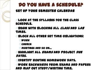 Do you have a schedule?
Set up your semester calendar

Look  at the syllabus for the class
schedule.
Begin with blocking all class and lab
times.
Block all other set time obligations:
 Work
 church
 meetings and so on…
Highlight   all exams and project due
dates.
Identifyroutine homework days.
Work backwards from exams and papers
and map out study/writing time.
 
