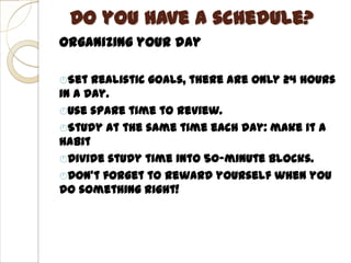 Do you have a schedule?
Organizing your day

Set  realistic goals, there are only 24 hours
in a day.
Use spare time to review.
Study at the same time each day: make it a
habit
Divide study time into 50-minute blocks.
Don’t forget to reward yourself when you
do something right!
 