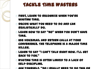 Tackle Time Wasters

 First,learn to recognize when you’re
  wasting time.
 Decide what you need to do and can
  realistically do.
 Learn how to say “NO” when you don’t have
  time.
 Use voicemail and return calls at your
  convenience. The telephone is a major time
  killer.
 Learn to say “I can’t talk right now. I’ll get
  back to you.”
 Wasting time is often linked to a lack of
  self-discipline.
 