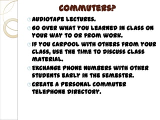 Commuters?
 Audiotape  lectures.
 Go over what you learned in class on
  your way to or from work.
 If you carpool with others from your
  class, use the time to discuss class
  material.
 Exchange phone numbers with other
  students early in the semester.
 Create a personal commuter
  telephone directory.
 