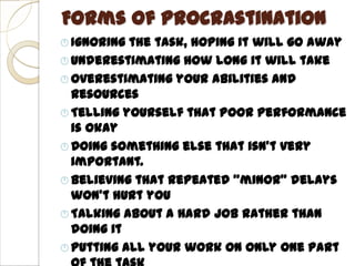 Forms of Procrastination
 Ignoring the task, hoping it will go away
 Underestimating how long it will take
 Overestimating your abilities and
  resources
 Telling yourself that poor performance
  is okay
 Doing something else that isn’t very
  important.
 Believing that repeated “minor” delays
  won’t hurt you
 Talking about a hard job rather than
  doing it
 Putting all your work on only one part
 