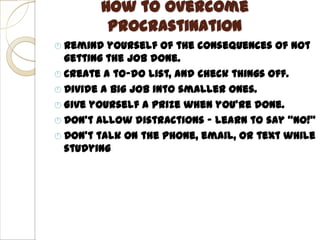 How to Overcome
         Procrastination
 Remind  yourself of the consequences of not
  getting the job done.
 Create a to-do list, and check things off.
 Divide a big job into smaller ones.
 Give yourself a prize when you’re done.
 Don’t allow distractions – learn to say “NO!”
 Don’t talk on the phone, email, or text while
  studying
 