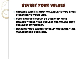 Revisit Your Values
 Knowing  what is most valuable to you gives
  direction to your life.
 Your energy should be oriented first
  toward things that reflect the values that
  are most important.
 Examine your values to help you make time
  management decisions.
 