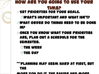 How are you going to use your
           time?
 Set Priorities for your goals.
  What’s important and what isn’t?
 What order do things need to be done
  in?
 Once you know what your priorities
  are, plan out a schedule for the
  semester.
  the week
  the day

***Planning may seem hard at first, but
  the
 