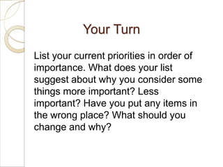 Your Turn
List your current priorities in order of
importance. What does your list
suggest about why you consider some
things more important? Less
important? Have you put any items in
the wrong place? What should you
change and why?
 