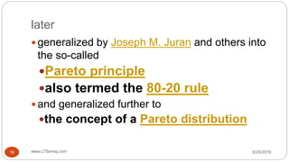 later
6/24/2016www.LTSemaj.com16
 generalized by Joseph M. Juran and others into
the so-called
Pareto principle
also termed the 80-20 rule
 and generalized further to
the concept of a Pareto distribution
 