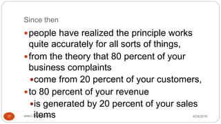Since then
6/24/2016www.LTSemaj.com17
people have realized the principle works
quite accurately for all sorts of things,
from the theory that 80 percent of your
business complaints
come from 20 percent of your customers,
to 80 percent of your revenue
is generated by 20 percent of your sales
items
 