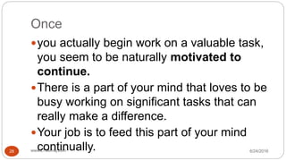 Once
6/24/2016www.LTSemaj.com28
you actually begin work on a valuable task,
you seem to be naturally motivated to
continue.
There is a part of your mind that loves to be
busy working on significant tasks that can
really make a difference.
Your job is to feed this part of your mind
continually.
 